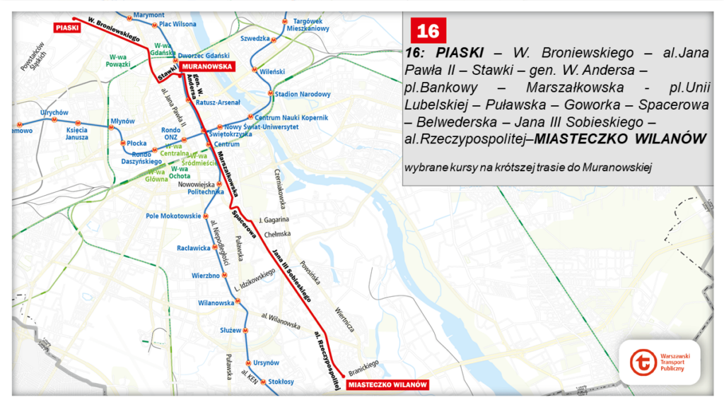 16: PIASKI – W. Broniewskiego – al. Jana Pawła II – Stawki – gen. W. Andersa – pl. Bankowy – Marszałkowska  – pl. Unii Lubelskiej – Puławska – Goworka – Spacerowa – Belwederska – Jana III Sobieskiego – al. Rzeczypospolitej – MIASTECZKO WILANÓW